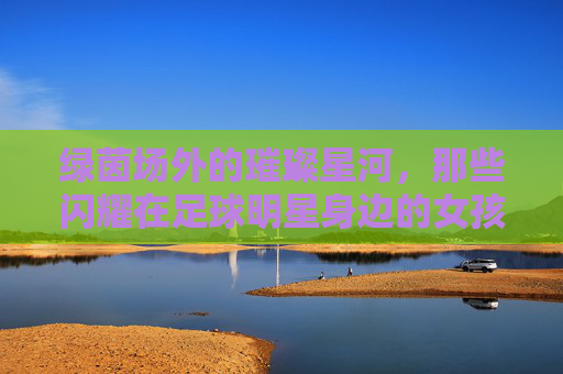绿茵场外的璀璨星河,那些闪耀在足球明星身边的女孩们