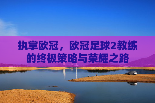 执掌欧冠,欧冠足球2教练的终极策略与荣耀之路