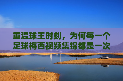重温球王时刻,为何每一个足球梅西视频集锦都是一次艺术的朝圣