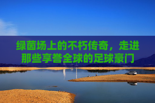 绿茵场上的不朽传奇,走进那些享誉全球的足球豪门