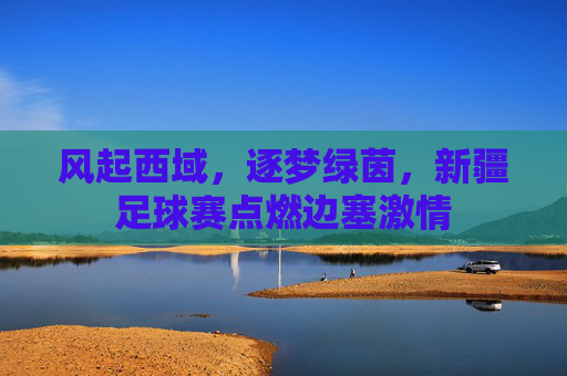 风起西域，逐梦绿茵，新疆足球赛点燃边塞激情