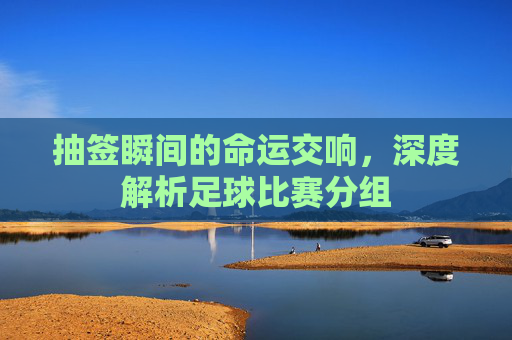 抽签瞬间的命运交响,深度解析足球比赛分组