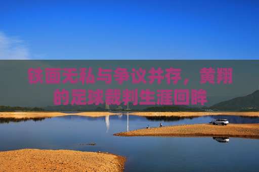 铁面无私与争议并存,黄翔的足球裁判生涯回眸