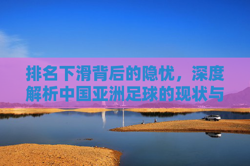 排名下滑背后的隐忧,深度解析中国亚洲足球的现状与未来