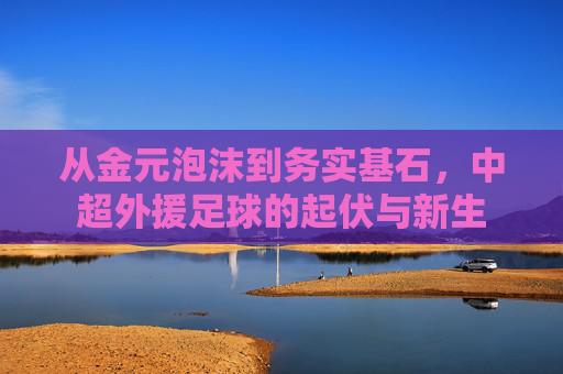 从金元泡沫到务实基石,中超外援足球的起伏与新生