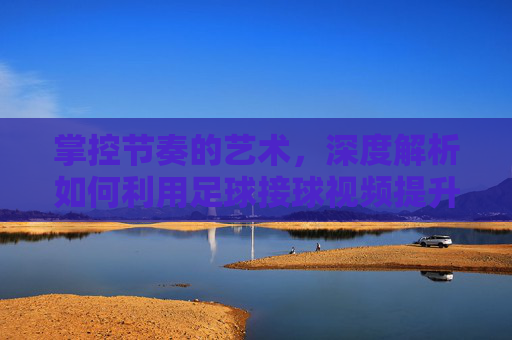 掌控节奏的艺术，深度解析如何利用足球接球视频提升实战能力
