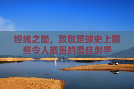 锋线之巅，致敬足球史上那些令人敬畏的最佳射手