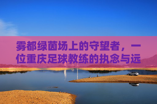 雾都绿茵场上的守望者，一位重庆足球教练的执念与远方
