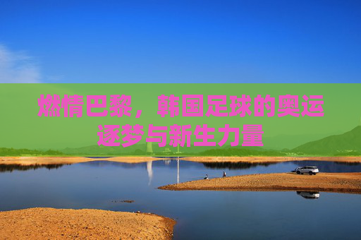 燃情巴黎,韩国足球的奥运逐梦与新生力量