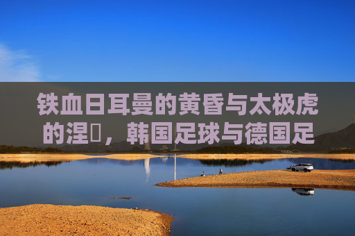 铁血日耳曼的黄昏与太极虎的涅槃，韩国足球与德国足球的宿命对决