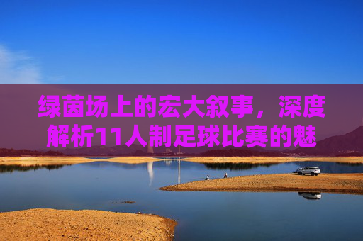 绿茵场上的宏大叙事,深度解析11人制足球比赛的魅力