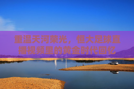 重温天河荣光,恒大足球直播视频里的黄金时代回忆