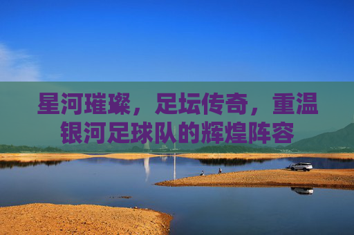 星河璀璨,足坛传奇,重温银河足球队的辉煌阵容