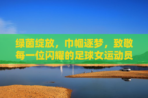 绿茵绽放,巾帼逐梦,致敬每一位闪耀的足球女运动员