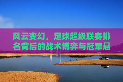 风云变幻，足球超级联赛排名背后的战术博弈与冠军悬念