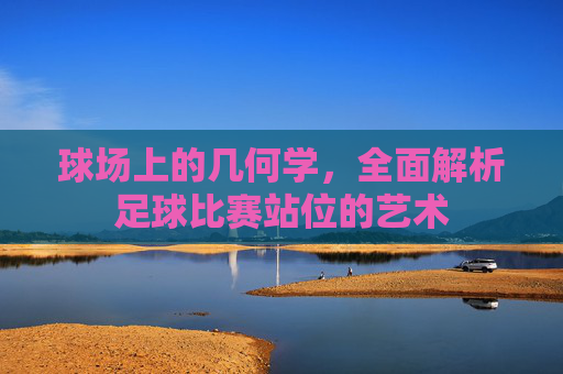 球场上的几何学，全面解析足球比赛站位的艺术