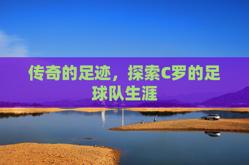 传奇的足迹,探索C罗的足球队生涯