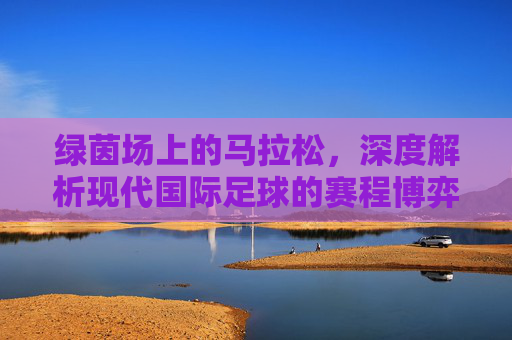 绿茵场上的马拉松,深度解析现代国际足球的赛程博弈