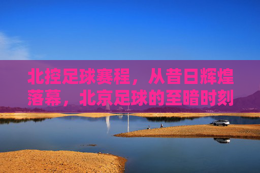 北控足球赛程,从昔日辉煌落幕,北京足球的至暗时刻