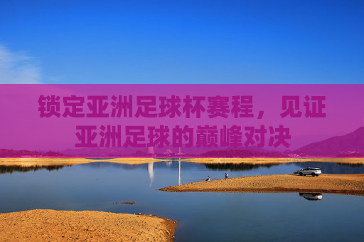 锁定亚洲足球杯赛程,见证亚洲足球的巅峰对决