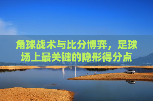 角球战术与比分博弈,足球场上最关键的隐形得分点
