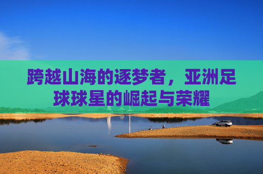 跨越山海的逐梦者,亚洲足球球星的崛起与荣耀