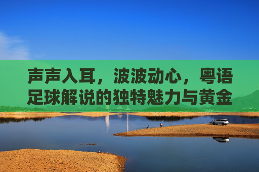 声声入耳,波波动心,粤语足球解说的独特魅力与黄金时代