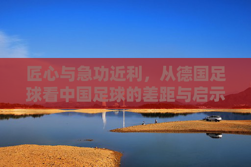 匠心与急功近利,从德国足球看中国足球的差距与启示