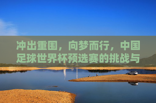 冲出重围,向梦而行,中国足球世界杯预选赛的挑战与希望