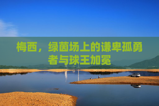 梅西,绿茵场上的谦卑孤勇者与球王加冕