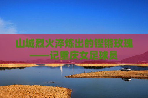 山城烈火淬炼出的铿锵玫瑰——记重庆女足球员