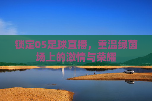 锁定05足球直播,重温绿茵场上的激情与荣耀