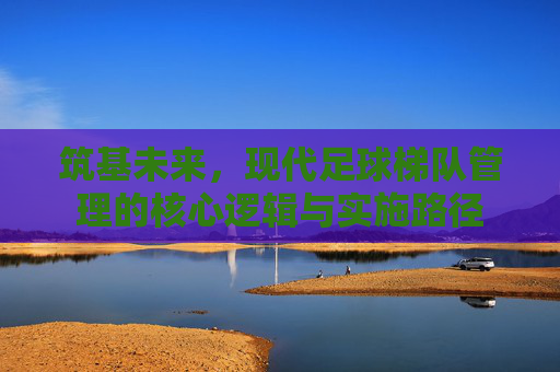 筑基未来,现代足球梯队管理的核心逻辑与实施路径