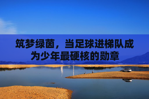筑梦绿茵,当足球进梯队成为少年最硬核的勋章