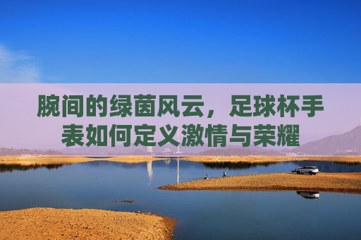 腕间的绿茵风云,足球杯手表如何定义激情与荣耀