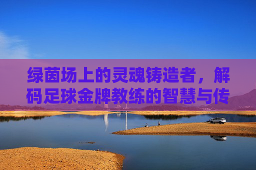 绿茵场上的灵魂铸造者,解码足球金牌教练的智慧与传奇