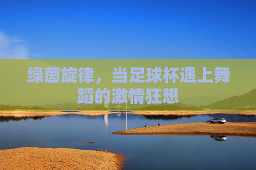 绿茵旋律,当足球杯遇上舞蹈的激情狂想