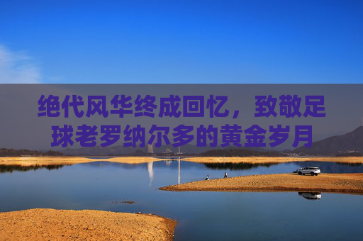 绝代风华终成回忆,致敬足球老罗纳尔多的黄金岁月