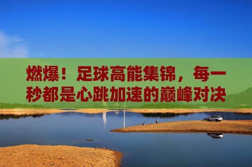 燃爆！足球高能集锦，每一秒都是心跳加速的巅峰对决