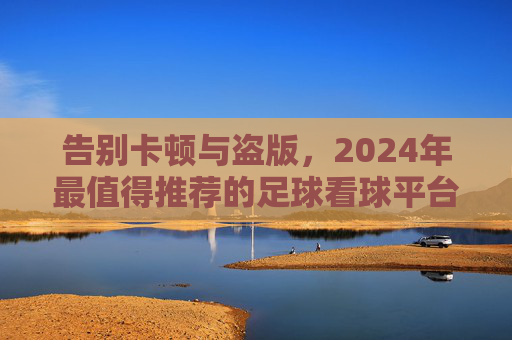 告别卡顿与盗版,2024年最值得推荐的足球看球平台全攻略