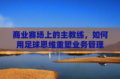 商业赛场上的主教练,如何用足球思维重塑业务管理