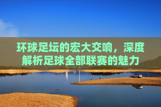 环球足坛的宏大交响,深度解析足球全部联赛的魅力