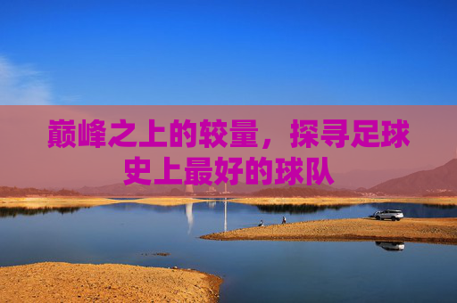 巅峰之上的较量,探寻足球史上最好的球队