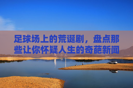 足球场上的荒诞剧,盘点那些让你怀疑人生的奇葩新闻