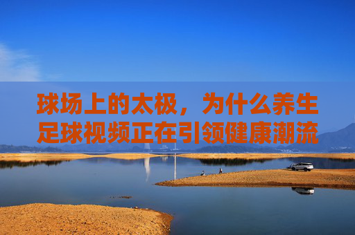球场上的太极,为什么养生足球视频正在引领健康潮流?
