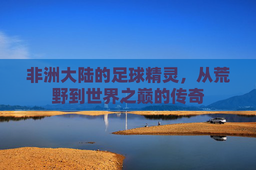 非洲大陆的足球精灵,从荒野到世界之巅的传奇