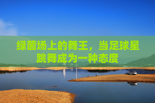 绿茵场上的舞王,当足球星跳舞成为一种态度