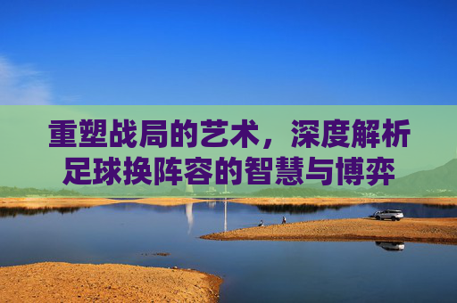 重塑战局的艺术,深度解析足球换阵容的智慧与博弈