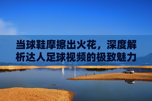 当球鞋摩擦出火花,深度解析达人足球视频的极致魅力与创作逻辑