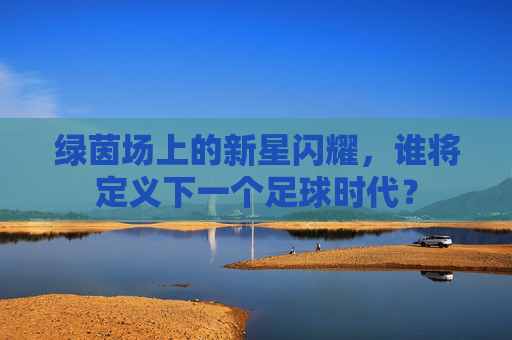 绿茵场上的新星闪耀,谁将定义下一个足球时代?